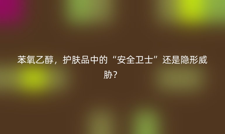 苯氧乙醇，護(hù)膚品中的“安全衛(wèi)士”還是隱形威脅？