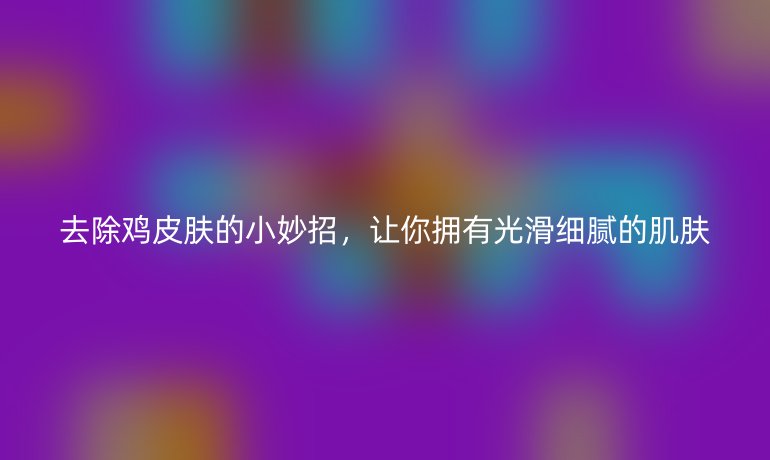 去除雞皮膚的小妙招，讓你擁有光滑細膩的肌膚