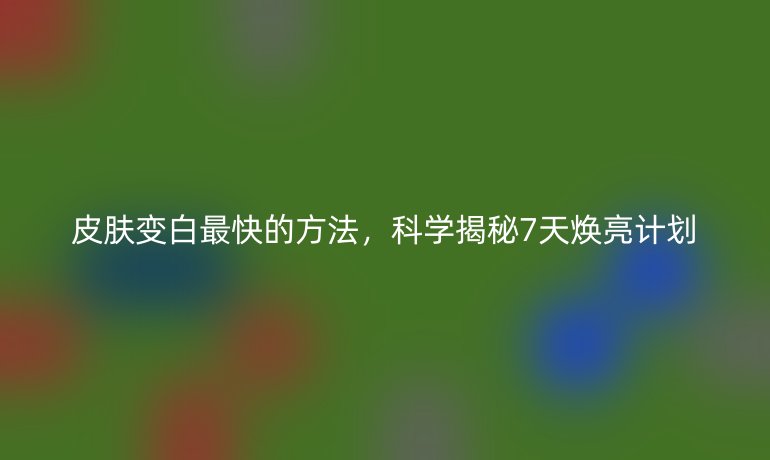 皮膚變白最快的方法，科學揭秘7天煥亮計劃