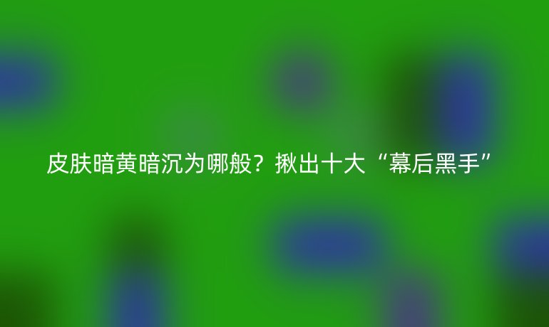 皮膚暗黃暗沉為哪般？揪出十大“幕后黑手”