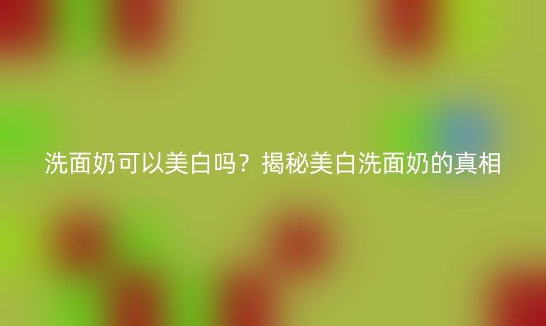 洗面奶可以美白嗎？揭秘美白洗面奶的真相