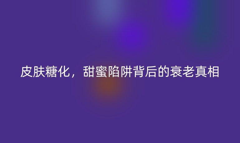 皮膚糖化，甜蜜陷阱背后的衰老真相