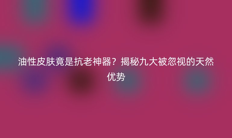 油性皮膚竟是抗老神器？揭秘九大被忽視的天然優(yōu)勢