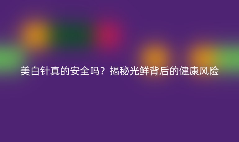 美白針真的安全嗎？揭秘光鮮背后的健康風(fēng)險