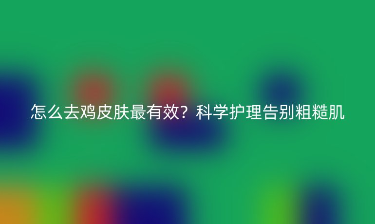 怎么去雞皮膚最有效？科學(xué)護(hù)理告別粗糙肌