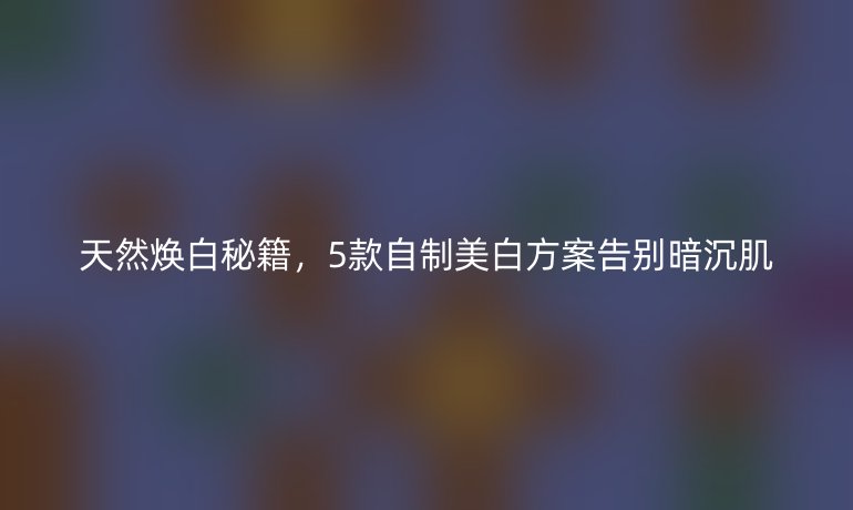 天然煥白秘籍，5款自制美白方案告別暗沉肌