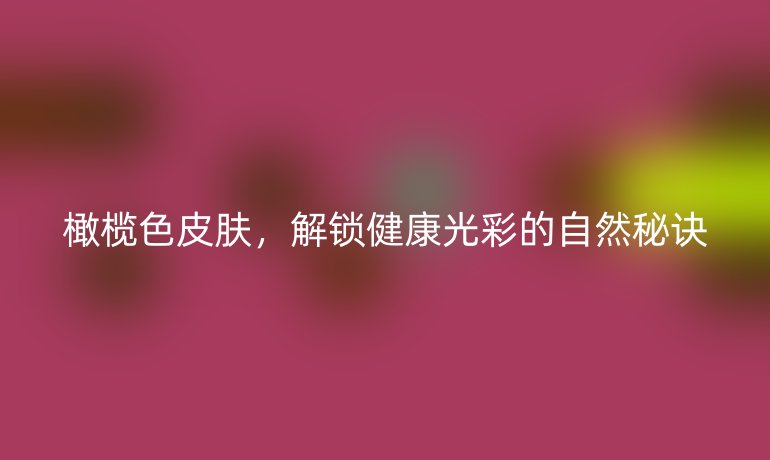 橄欖色皮膚，解鎖健康光彩的自然秘訣