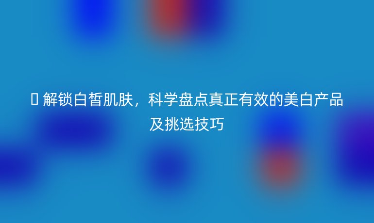 ? 解鎖白皙肌膚，科學盤點真正有效的美白產(chǎn)品及挑選技巧