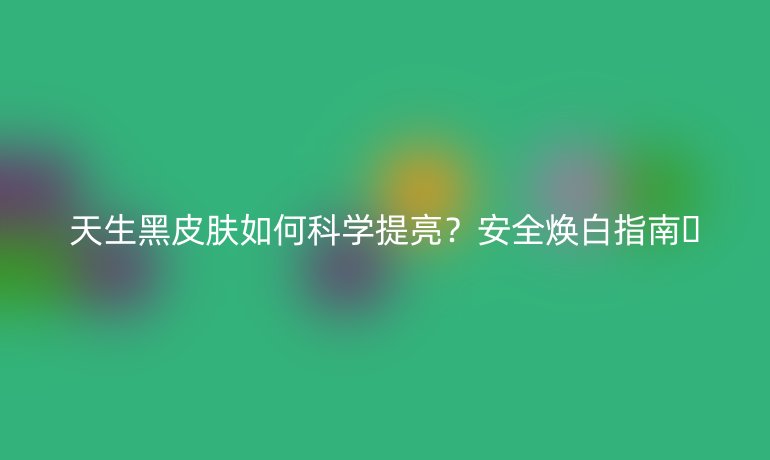 天生黑皮膚如何科學(xué)提亮？安全煥白指南??